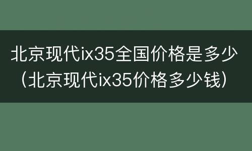 北京现代ix35全国价格是多少（北京现代ix35价格多少钱）