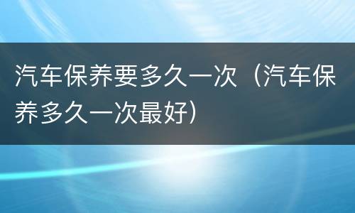 汽车保养要多久一次（汽车保养多久一次最好）