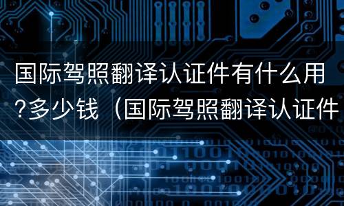 国际驾照翻译认证件有什么用?多少钱（国际驾照翻译认证件有什么用?多少钱一个）
