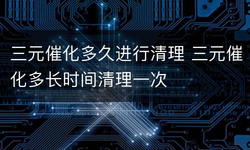 三元催化多久进行清理 三元催化多长时间清理一次