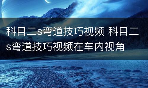 科目二s弯道技巧视频 科目二s弯道技巧视频在车内视角