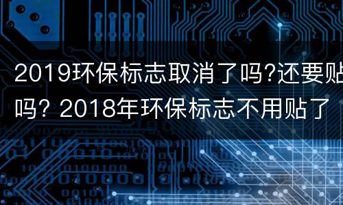 2019环保标志取消了吗?还要贴吗? 2018年环保标志不用贴了吗