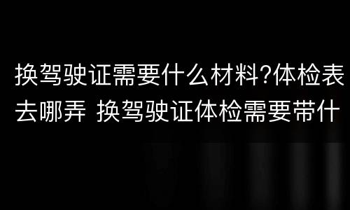 换驾驶证需要什么材料?体检表去哪弄 换驾驶证体检需要带什么材料
