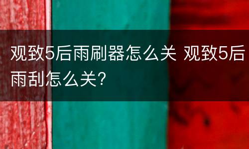 观致5后雨刷器怎么关 观致5后雨刮怎么关?