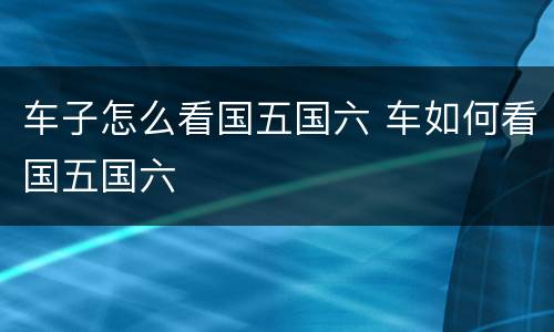 车子怎么看国五国六 车如何看国五国六