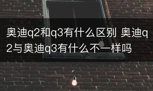 奥迪q2和q3有什么区别 奥迪q2与奥迪q3有什么不一样吗
