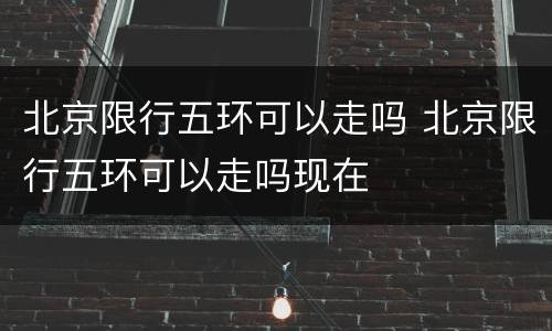 北京限行五环可以走吗 北京限行五环可以走吗现在