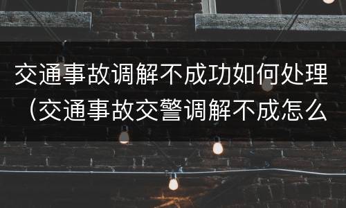 交通事故调解不成功如何处理（交通事故交警调解不成怎么办）