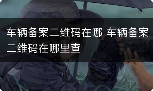 车辆备案二维码在哪 车辆备案二维码在哪里查