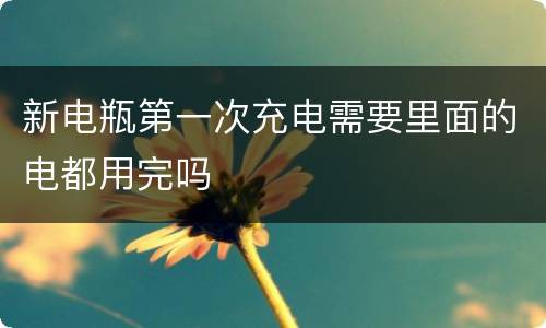 新电瓶第一次充电需要里面的电都用完吗
