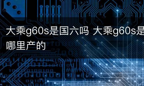 大乘g60s是国六吗 大乘g60s是哪里产的