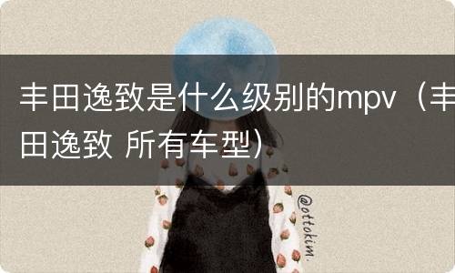 丰田逸致是什么级别的mpv（丰田逸致 所有车型）