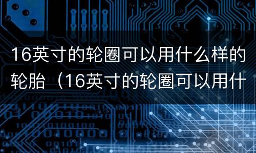 16英寸的轮圈可以用什么样的轮胎（16英寸的轮圈可以用什么样的轮胎代替）