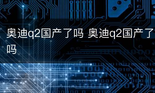 奥迪q2国产了吗 奥迪q2国产了吗
