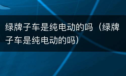 绿牌子车是纯电动的吗（绿牌子车是纯电动的吗）