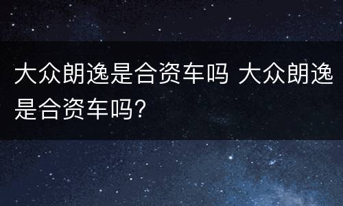 大众朗逸是合资车吗 大众朗逸是合资车吗?