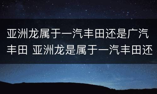 亚洲龙属于一汽丰田还是广汽丰田 亚洲龙是属于一汽丰田还是广汽丰田