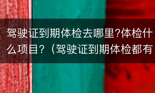 驾驶证到期体检去哪里?体检什么项目?（驾驶证到期体检都有什么项目）