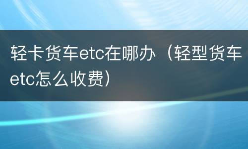 轻卡货车etc在哪办（轻型货车etc怎么收费）