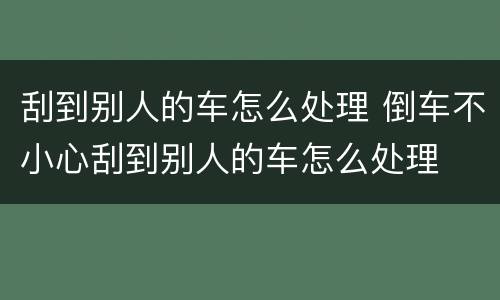 刮到别人的车怎么处理 倒车不小心刮到别人的车怎么处理