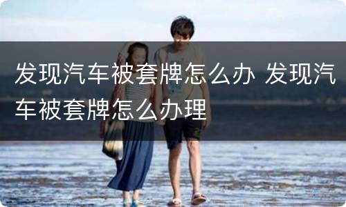 发现汽车被套牌怎么办 发现汽车被套牌怎么办理