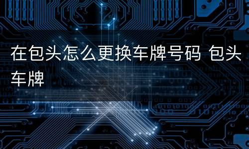 在包头怎么更换车牌号码 包头车牌