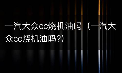 一汽大众cc烧机油吗（一汽大众cc烧机油吗?）