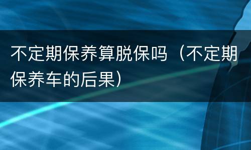 不定期保养算脱保吗（不定期保养车的后果）