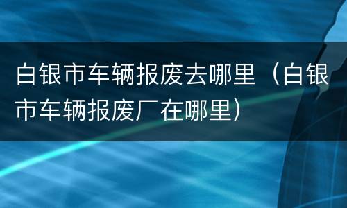 白银市车辆报废去哪里（白银市车辆报废厂在哪里）