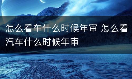 怎么看车什么时候年审 怎么看汽车什么时候年审