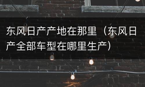 东风日产产地在那里（东风日产全部车型在哪里生产）