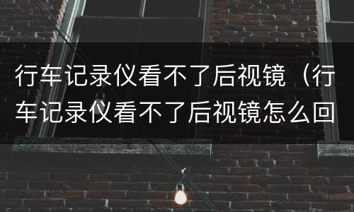 行车记录仪看不了后视镜（行车记录仪看不了后视镜怎么回事）