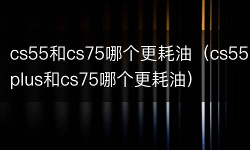 cs55和cs75哪个更耗油（cs55plus和cs75哪个更耗油）