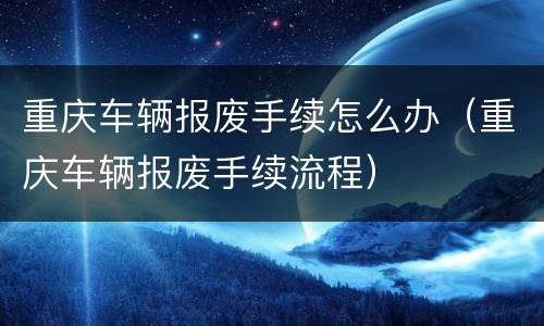 重庆车辆报废手续怎么办（重庆车辆报废手续流程）