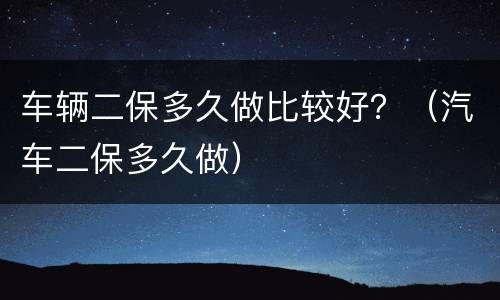 车辆二保多久做比较好？（汽车二保多久做）