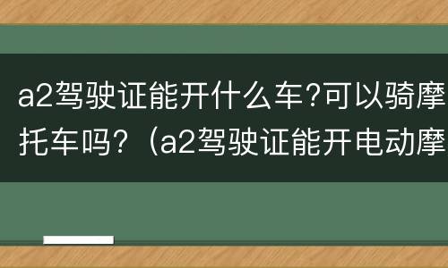 a2驾驶证能开什么车?可以骑摩托车吗?（a2驾驶证能开电动摩托车吗）