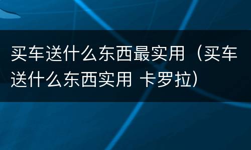 买车送什么东西最实用（买车送什么东西实用 卡罗拉）
