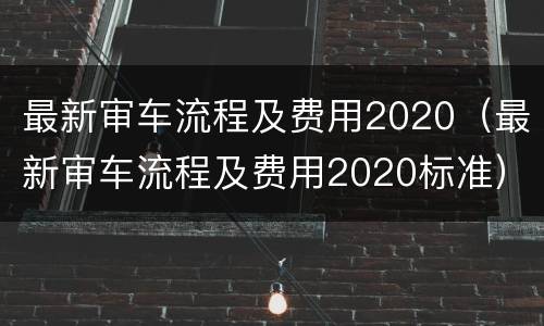 最新审车流程及费用2020（最新审车流程及费用2020标准）