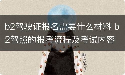 b2驾驶证报名需要什么材料 b2驾照的报考流程及考试内容