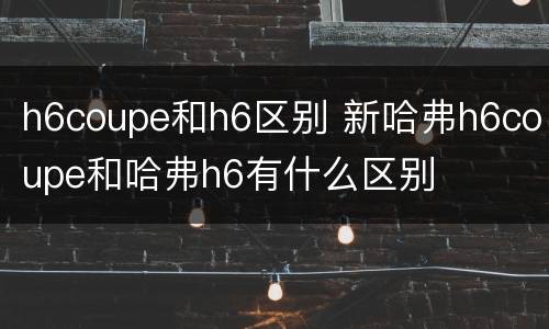 h6coupe和h6区别 新哈弗h6coupe和哈弗h6有什么区别