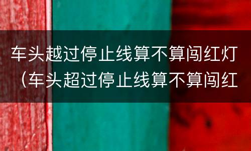 车头越过停止线算不算闯红灯（车头超过停止线算不算闯红灯）