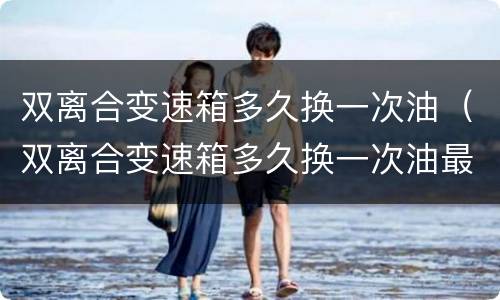 双离合变速箱多久换一次油（双离合变速箱多久换一次油最好）