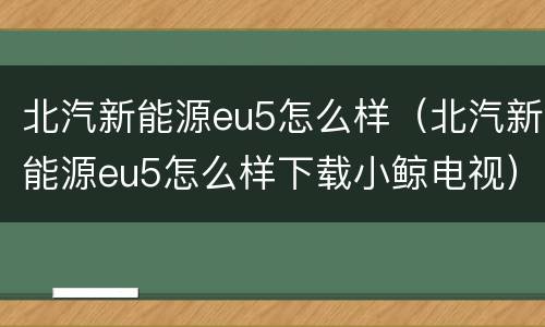北汽新能源eu5怎么样（北汽新能源eu5怎么样下载小鲸电视）
