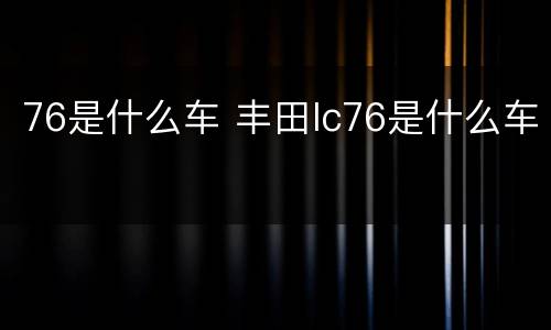 76是什么车 丰田lc76是什么车