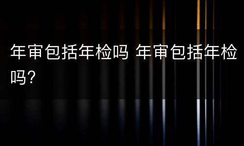 年审包括年检吗 年审包括年检吗?