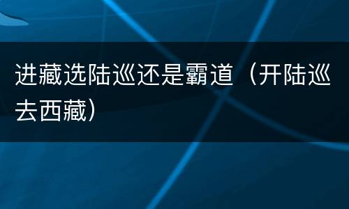 进藏选陆巡还是霸道（开陆巡去西藏）