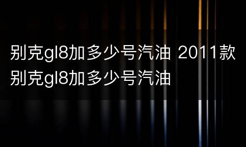 别克gl8加多少号汽油 2011款别克gl8加多少号汽油