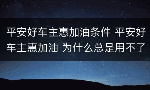 平安好车主惠加油条件 平安好车主惠加油 为什么总是用不了