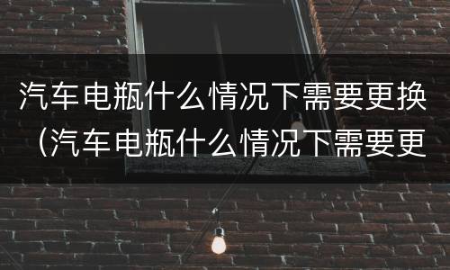 汽车电瓶什么情况下需要更换（汽车电瓶什么情况下需要更换?）