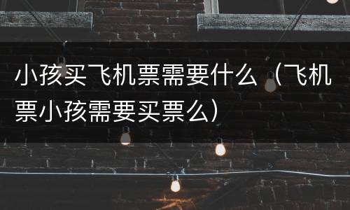 小孩买飞机票需要什么（飞机票小孩需要买票么）